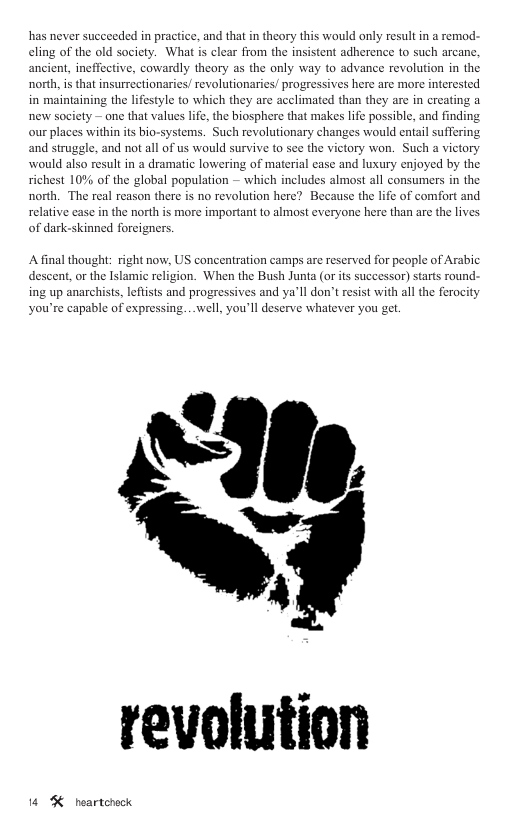 has never succceded in practice, and that n theory this would only result in remod. eling of the old society. What is clear from the insistent adherence to such arcane, ancient, ineffective, cowardly theory as the only way to advance revolution in the north, i that insurrectionaries/ revolutionaries! progressives here are more interested in maintaining the lifestyle to which they are acclimated than new society — one that values life, the biosphere that makes life possible, and finding our places within its bio-systems. Such revolutionary changes would entail suffering and struggle. and not all of us would survive to see the victory won. Such a victory would also result in a dramatic lowering of material case and luxury enjoyed by the richest 10% of the global population — which includes almost all consumers in the north. The real reason there is no revolution here? Because the life of comfort and relative case in the north is more important to almost everyone here than are the lives of dark-skinned forcigners. re in creati A final thought: right now, US concentration camps are reserved for people of Arabic descent,or the Islamic religion. When the Bush Junta (or its successor) starts round ing up anarchists, lefists and progressives and ya’ll don’t resist with all the fercity you’re capable of expressing. . well, you’ll deserve whatever you get. revolution 14 % heartcheck